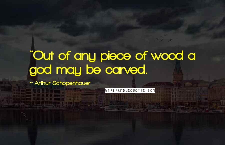 Arthur Schopenhauer Quotes: "Out of any piece of wood a god may be carved.