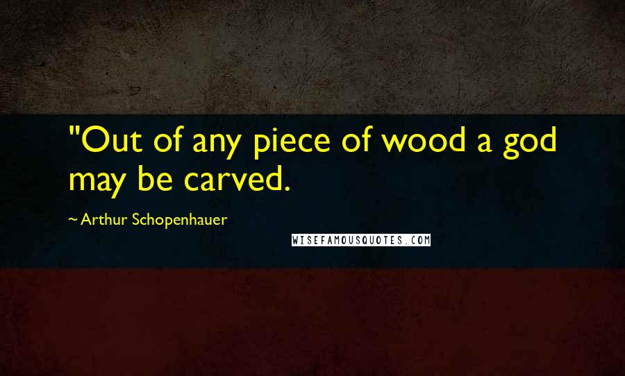 Arthur Schopenhauer Quotes: "Out of any piece of wood a god may be carved.