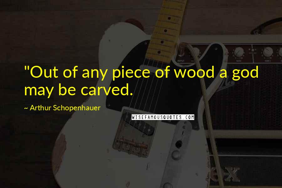 Arthur Schopenhauer Quotes: "Out of any piece of wood a god may be carved.