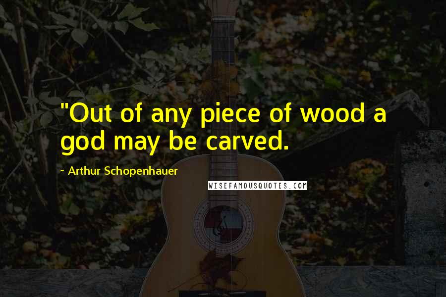 Arthur Schopenhauer Quotes: "Out of any piece of wood a god may be carved.