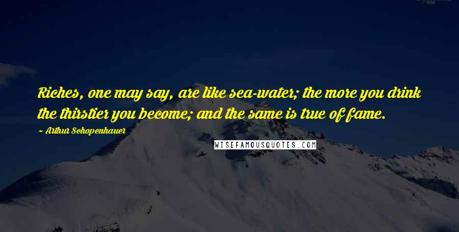 Arthur Schopenhauer Quotes: Riches, one may say, are like sea-water; the more you drink the thirstier you become; and the same is true of fame.