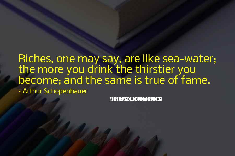 Arthur Schopenhauer Quotes: Riches, one may say, are like sea-water; the more you drink the thirstier you become; and the same is true of fame.