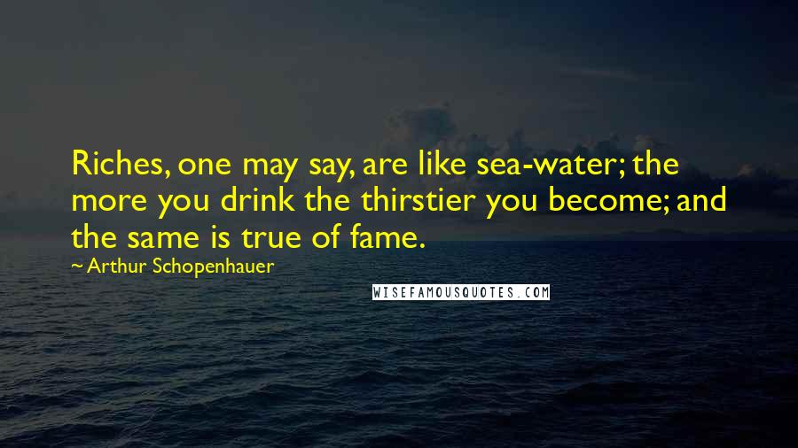Arthur Schopenhauer Quotes: Riches, one may say, are like sea-water; the more you drink the thirstier you become; and the same is true of fame.