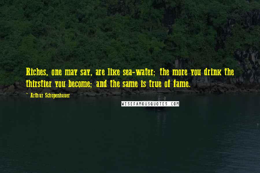 Arthur Schopenhauer Quotes: Riches, one may say, are like sea-water; the more you drink the thirstier you become; and the same is true of fame.