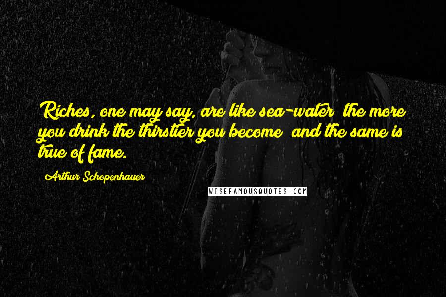 Arthur Schopenhauer Quotes: Riches, one may say, are like sea-water; the more you drink the thirstier you become; and the same is true of fame.