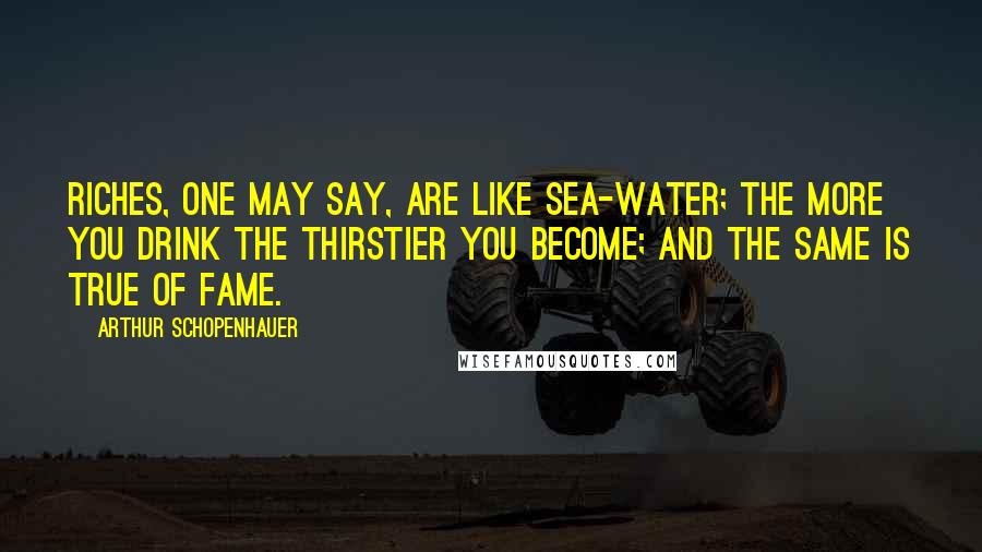 Arthur Schopenhauer Quotes: Riches, one may say, are like sea-water; the more you drink the thirstier you become; and the same is true of fame.
