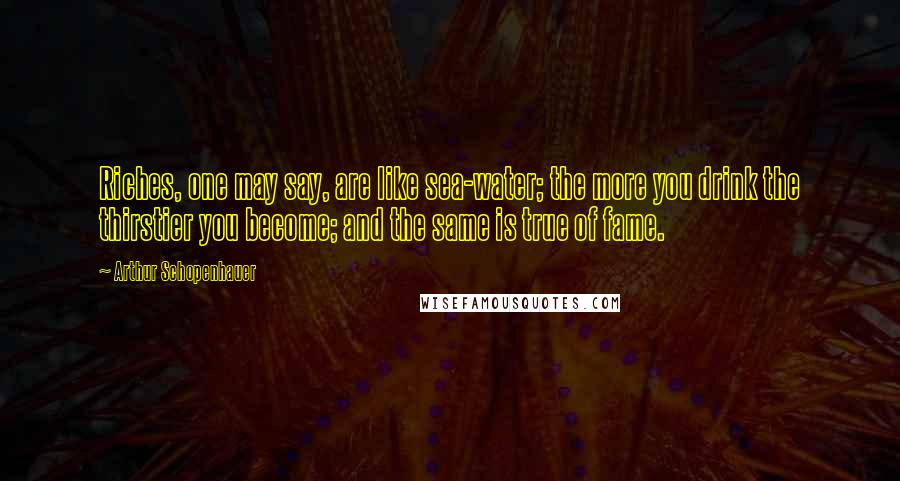 Arthur Schopenhauer Quotes: Riches, one may say, are like sea-water; the more you drink the thirstier you become; and the same is true of fame.