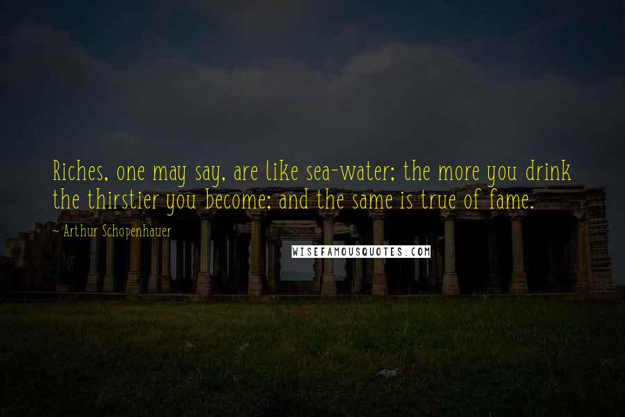 Arthur Schopenhauer Quotes: Riches, one may say, are like sea-water; the more you drink the thirstier you become; and the same is true of fame.