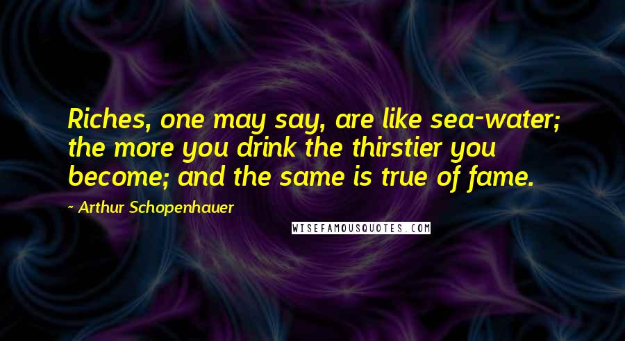 Arthur Schopenhauer Quotes: Riches, one may say, are like sea-water; the more you drink the thirstier you become; and the same is true of fame.