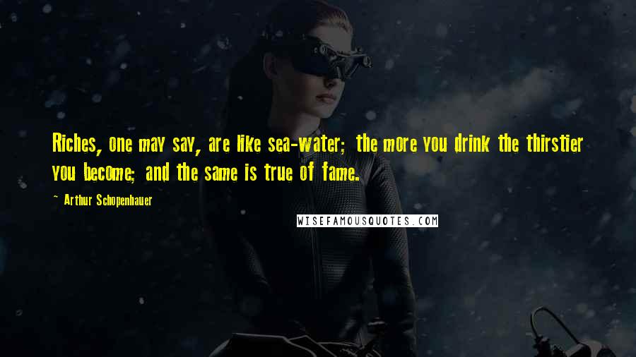 Arthur Schopenhauer Quotes: Riches, one may say, are like sea-water; the more you drink the thirstier you become; and the same is true of fame.
