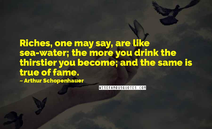 Arthur Schopenhauer Quotes: Riches, one may say, are like sea-water; the more you drink the thirstier you become; and the same is true of fame.