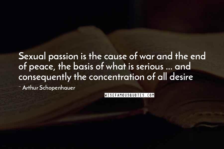 Arthur Schopenhauer Quotes: Sexual passion is the cause of war and the end of peace, the basis of what is serious ... and consequently the concentration of all desire