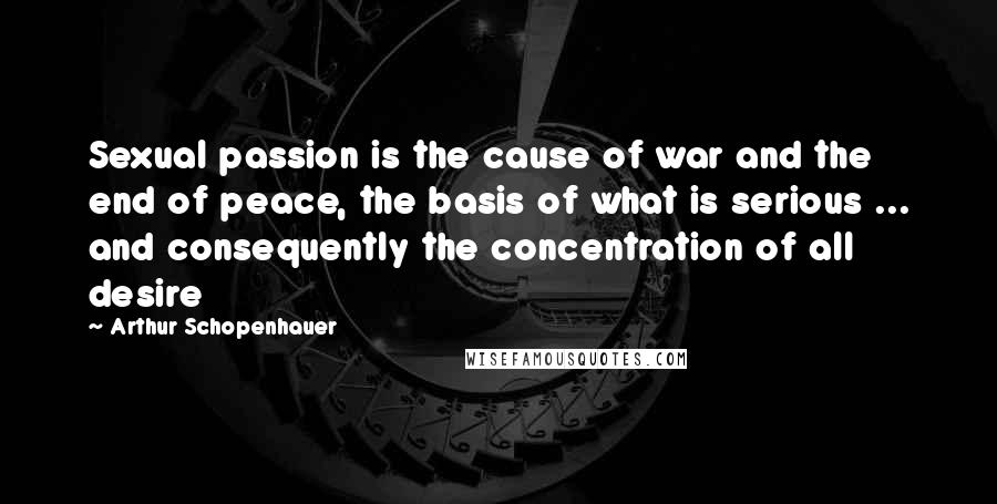 Arthur Schopenhauer Quotes: Sexual passion is the cause of war and the end of peace, the basis of what is serious ... and consequently the concentration of all desire