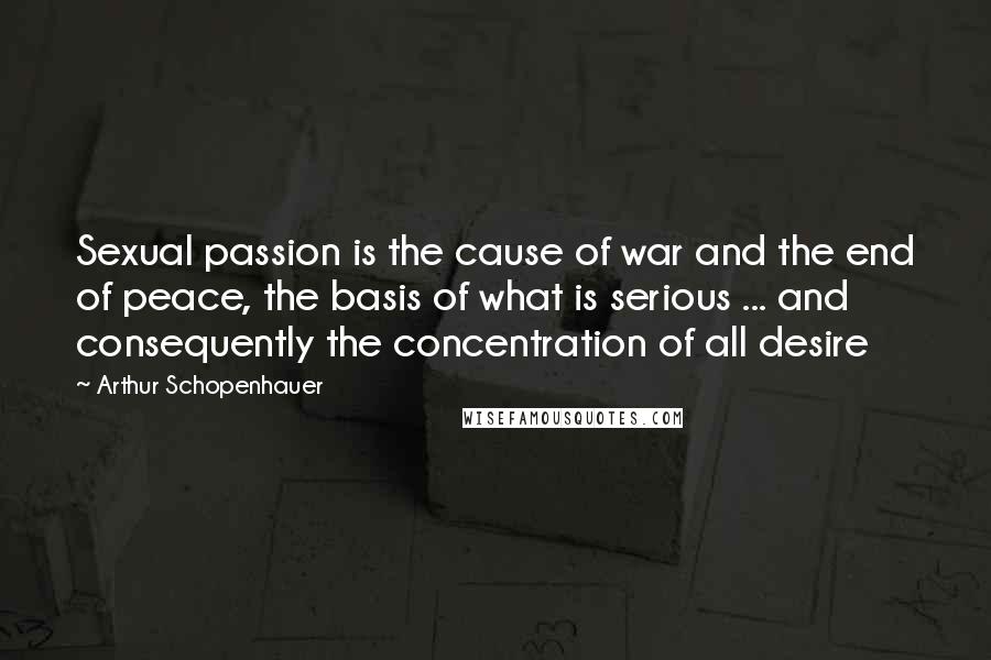 Arthur Schopenhauer Quotes: Sexual passion is the cause of war and the end of peace, the basis of what is serious ... and consequently the concentration of all desire