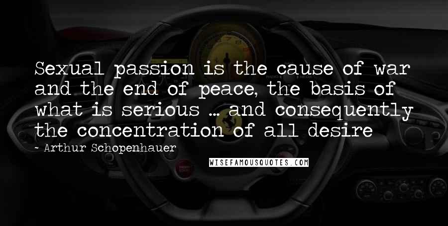 Arthur Schopenhauer Quotes: Sexual passion is the cause of war and the end of peace, the basis of what is serious ... and consequently the concentration of all desire
