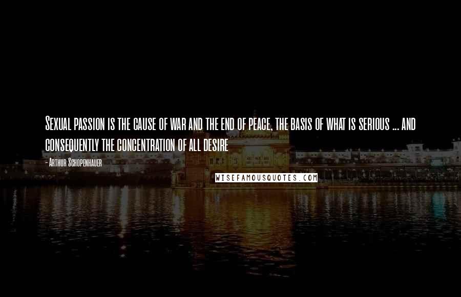 Arthur Schopenhauer Quotes: Sexual passion is the cause of war and the end of peace, the basis of what is serious ... and consequently the concentration of all desire