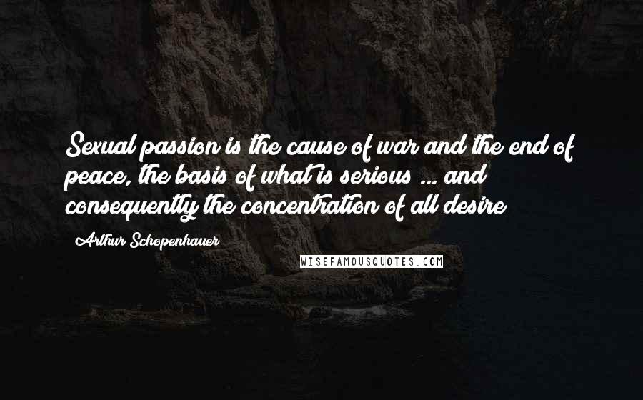Arthur Schopenhauer Quotes: Sexual passion is the cause of war and the end of peace, the basis of what is serious ... and consequently the concentration of all desire
