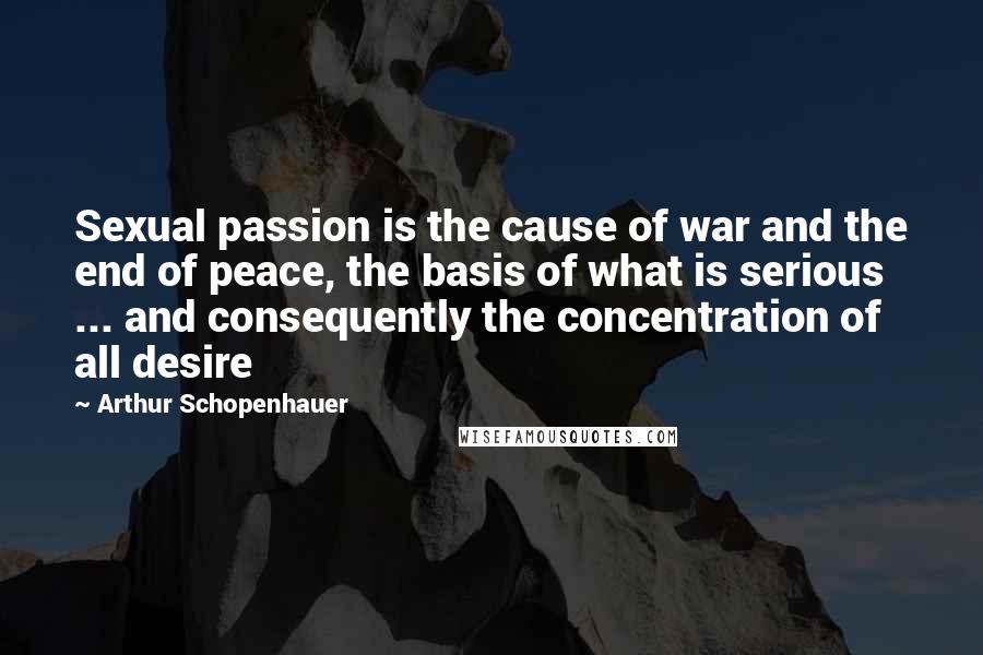 Arthur Schopenhauer Quotes: Sexual passion is the cause of war and the end of peace, the basis of what is serious ... and consequently the concentration of all desire