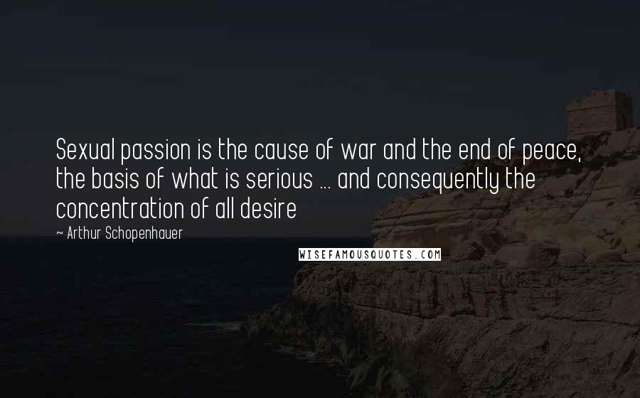 Arthur Schopenhauer Quotes: Sexual passion is the cause of war and the end of peace, the basis of what is serious ... and consequently the concentration of all desire