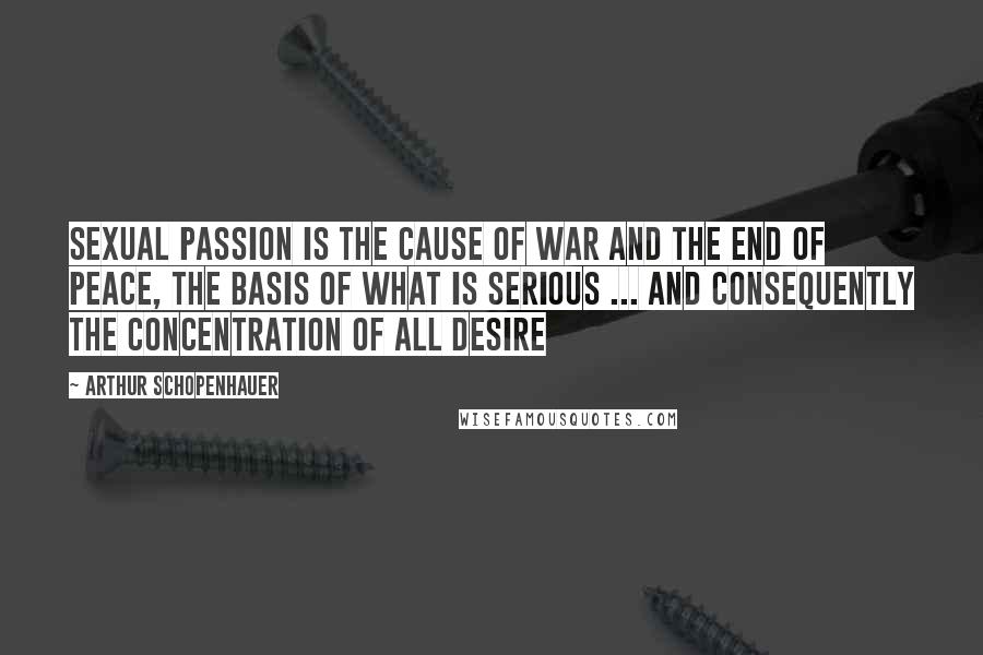 Arthur Schopenhauer Quotes: Sexual passion is the cause of war and the end of peace, the basis of what is serious ... and consequently the concentration of all desire