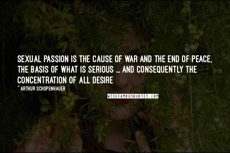Arthur Schopenhauer Quotes: Sexual passion is the cause of war and the end of peace, the basis of what is serious ... and consequently the concentration of all desire
