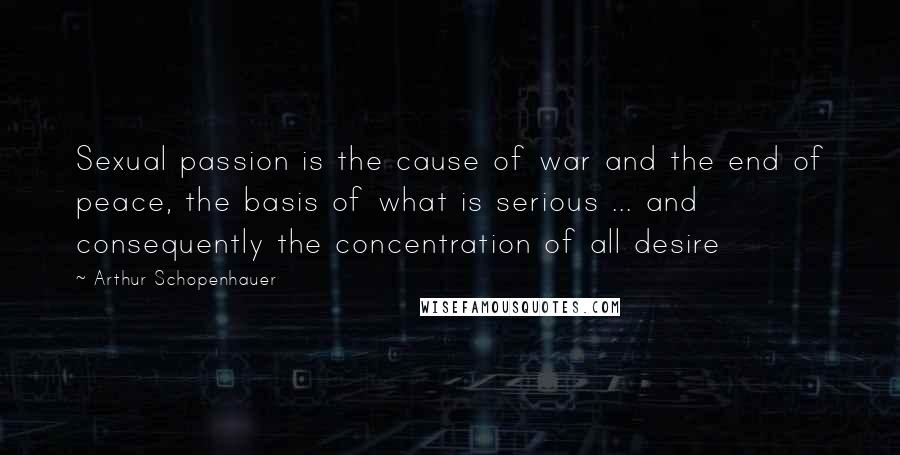 Arthur Schopenhauer Quotes: Sexual passion is the cause of war and the end of peace, the basis of what is serious ... and consequently the concentration of all desire