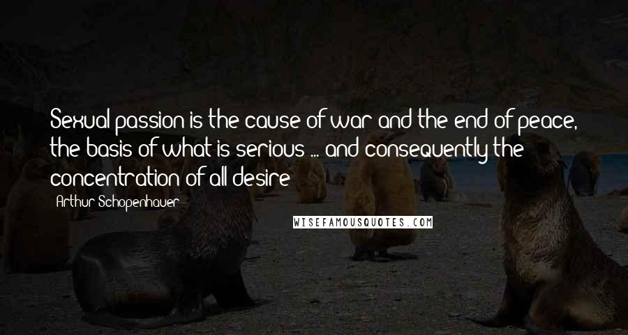 Arthur Schopenhauer Quotes: Sexual passion is the cause of war and the end of peace, the basis of what is serious ... and consequently the concentration of all desire