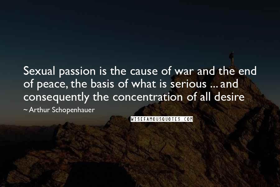 Arthur Schopenhauer Quotes: Sexual passion is the cause of war and the end of peace, the basis of what is serious ... and consequently the concentration of all desire