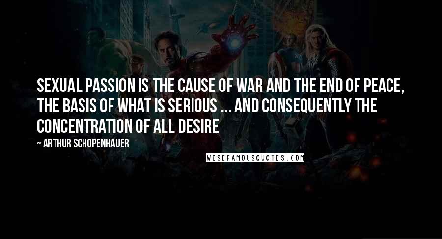 Arthur Schopenhauer Quotes: Sexual passion is the cause of war and the end of peace, the basis of what is serious ... and consequently the concentration of all desire