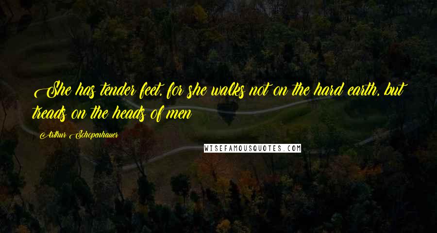 Arthur Schopenhauer Quotes: She has tender feet, for she walks not on the hard earth, but treads on the heads of men