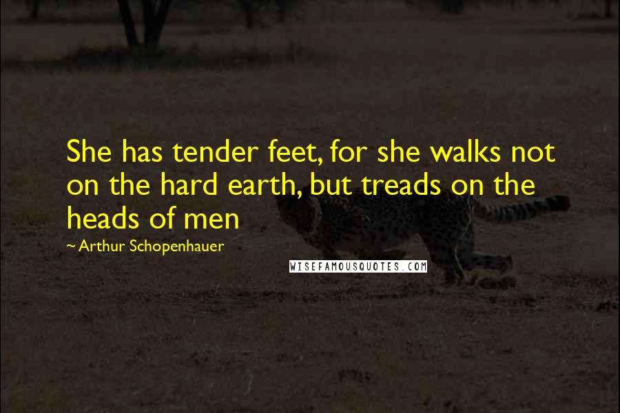 Arthur Schopenhauer Quotes: She has tender feet, for she walks not on the hard earth, but treads on the heads of men