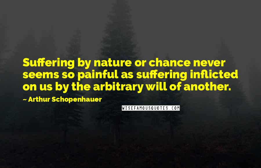 Arthur Schopenhauer Quotes: Suffering by nature or chance never seems so painful as suffering inflicted on us by the arbitrary will of another.