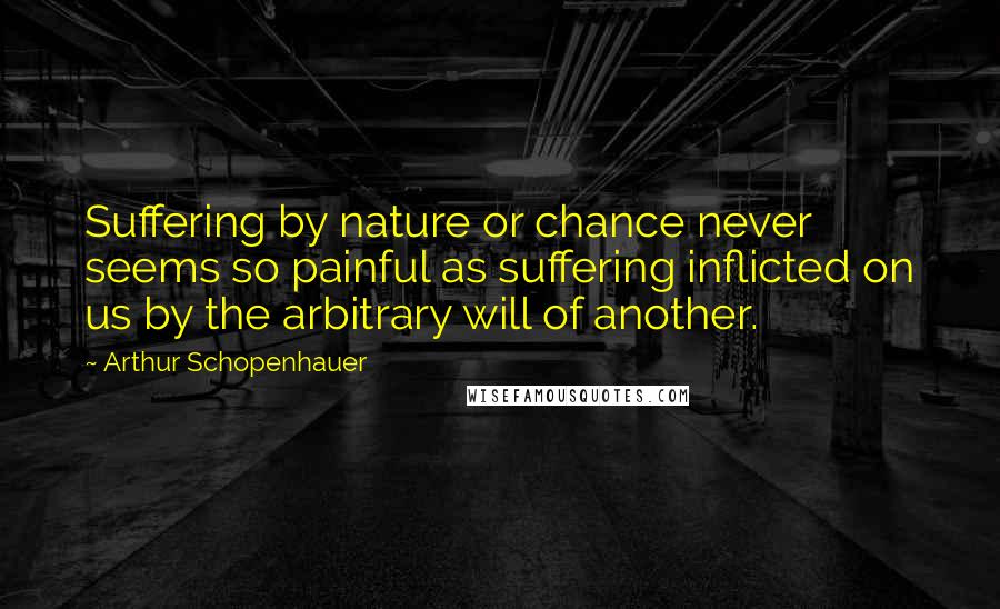 Arthur Schopenhauer Quotes: Suffering by nature or chance never seems so painful as suffering inflicted on us by the arbitrary will of another.
