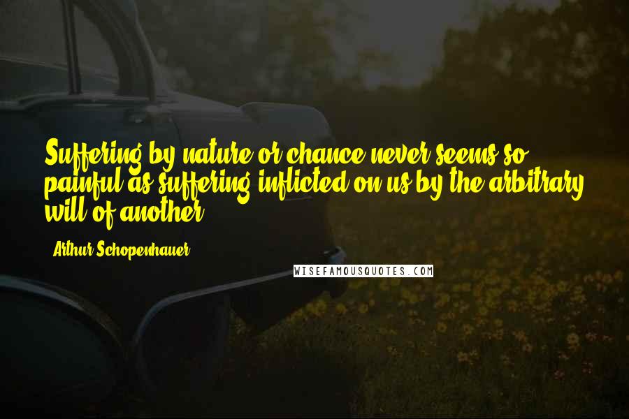 Arthur Schopenhauer Quotes: Suffering by nature or chance never seems so painful as suffering inflicted on us by the arbitrary will of another.