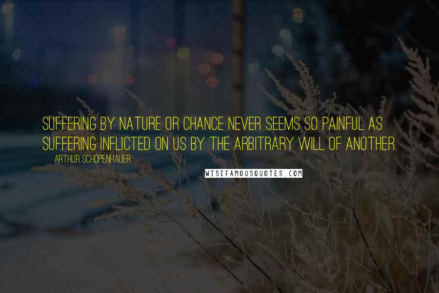 Arthur Schopenhauer Quotes: Suffering by nature or chance never seems so painful as suffering inflicted on us by the arbitrary will of another.