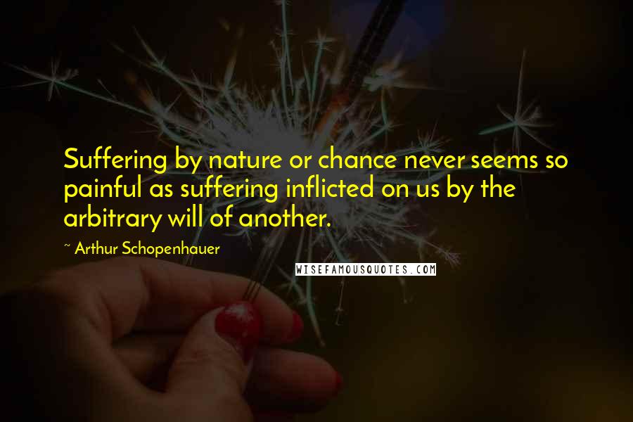 Arthur Schopenhauer Quotes: Suffering by nature or chance never seems so painful as suffering inflicted on us by the arbitrary will of another.