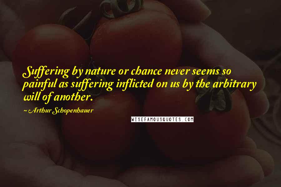 Arthur Schopenhauer Quotes: Suffering by nature or chance never seems so painful as suffering inflicted on us by the arbitrary will of another.