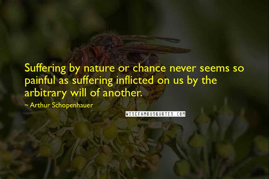 Arthur Schopenhauer Quotes: Suffering by nature or chance never seems so painful as suffering inflicted on us by the arbitrary will of another.
