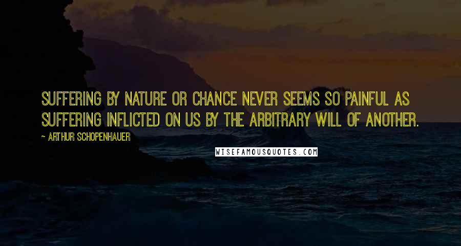 Arthur Schopenhauer Quotes: Suffering by nature or chance never seems so painful as suffering inflicted on us by the arbitrary will of another.
