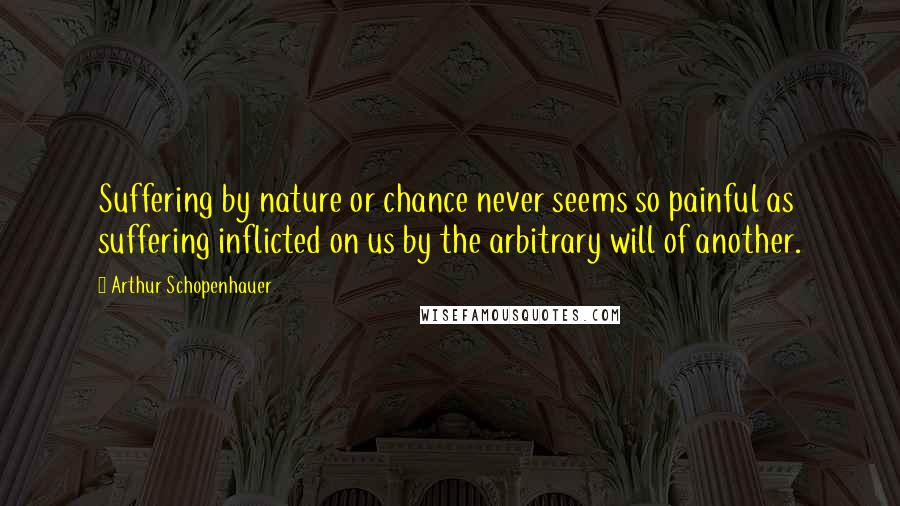 Arthur Schopenhauer Quotes: Suffering by nature or chance never seems so painful as suffering inflicted on us by the arbitrary will of another.