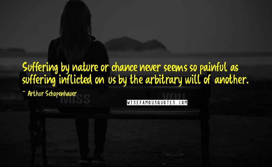 Arthur Schopenhauer Quotes: Suffering by nature or chance never seems so painful as suffering inflicted on us by the arbitrary will of another.