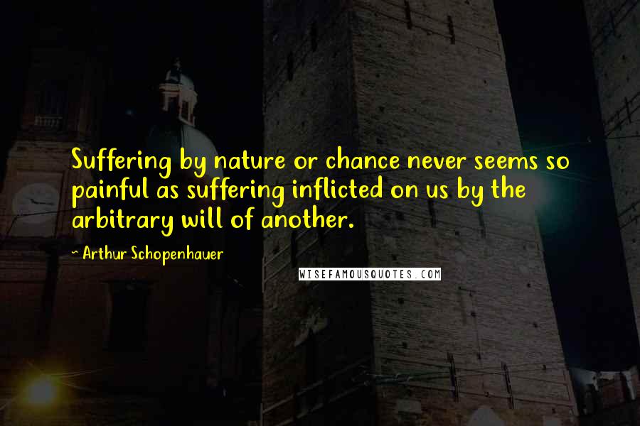 Arthur Schopenhauer Quotes: Suffering by nature or chance never seems so painful as suffering inflicted on us by the arbitrary will of another.