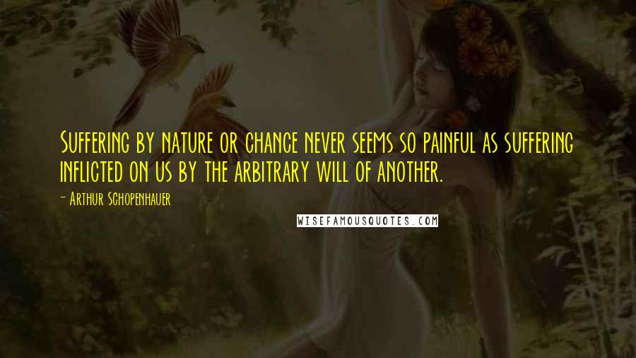 Arthur Schopenhauer Quotes: Suffering by nature or chance never seems so painful as suffering inflicted on us by the arbitrary will of another.