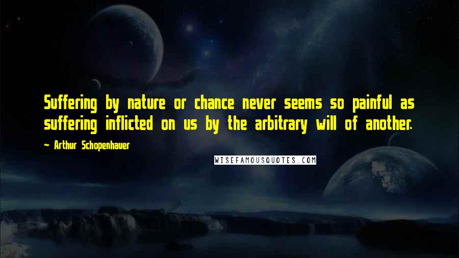 Arthur Schopenhauer Quotes: Suffering by nature or chance never seems so painful as suffering inflicted on us by the arbitrary will of another.
