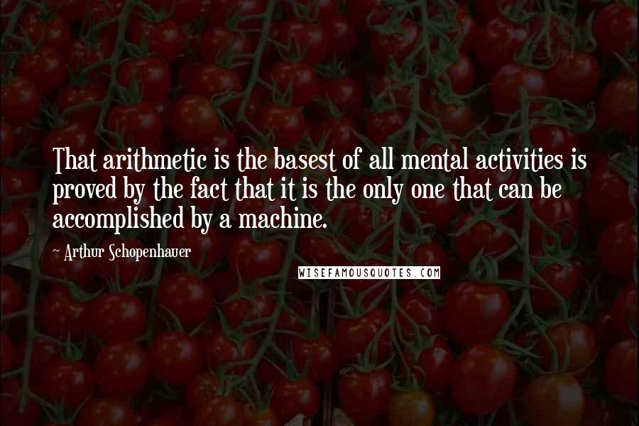 Arthur Schopenhauer Quotes: That arithmetic is the basest of all mental activities is proved by the fact that it is the only one that can be accomplished by a machine.