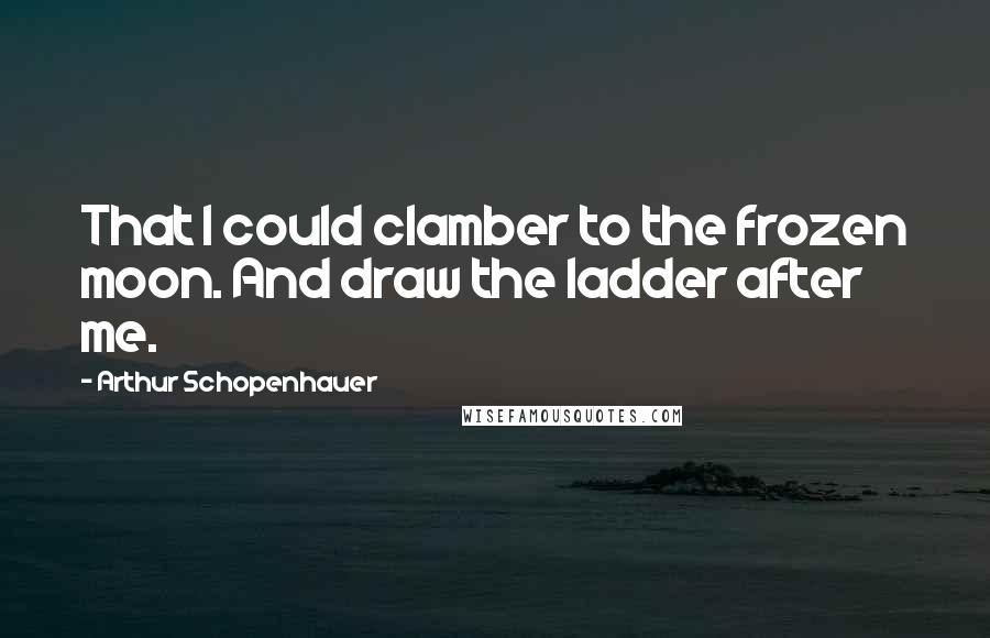 Arthur Schopenhauer Quotes: That I could clamber to the frozen moon. And draw the ladder after me.