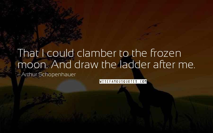 Arthur Schopenhauer Quotes: That I could clamber to the frozen moon. And draw the ladder after me.