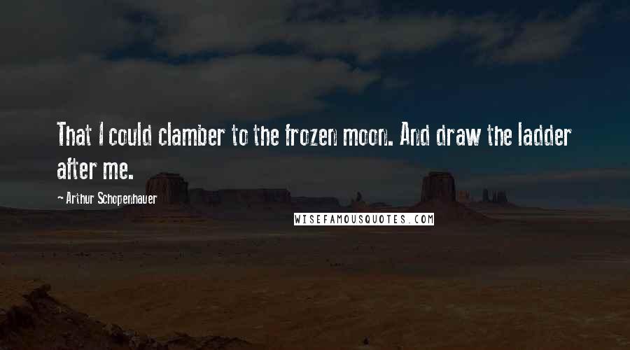 Arthur Schopenhauer Quotes: That I could clamber to the frozen moon. And draw the ladder after me.