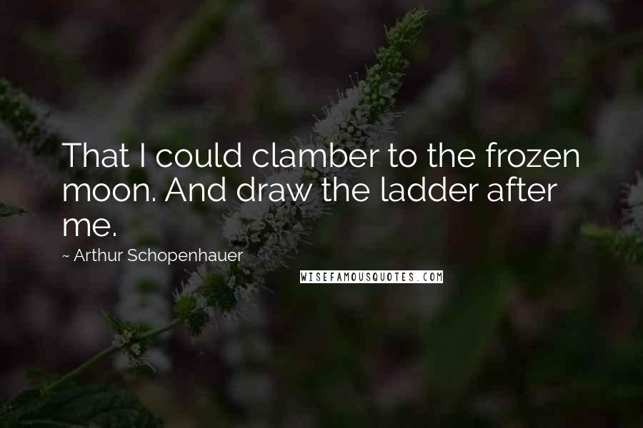 Arthur Schopenhauer Quotes: That I could clamber to the frozen moon. And draw the ladder after me.