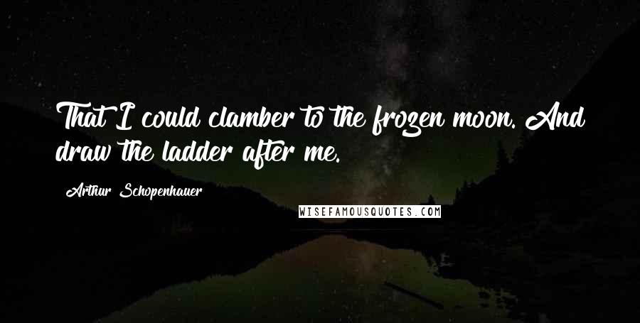 Arthur Schopenhauer Quotes: That I could clamber to the frozen moon. And draw the ladder after me.